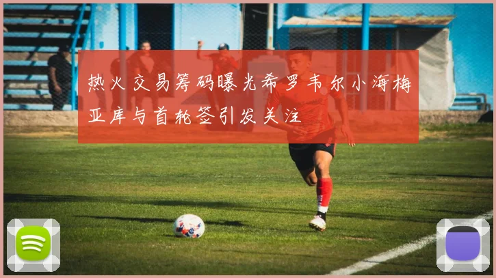 热火交易筹码曝光希罗韦尔小海梅亚库与首轮签引发关注