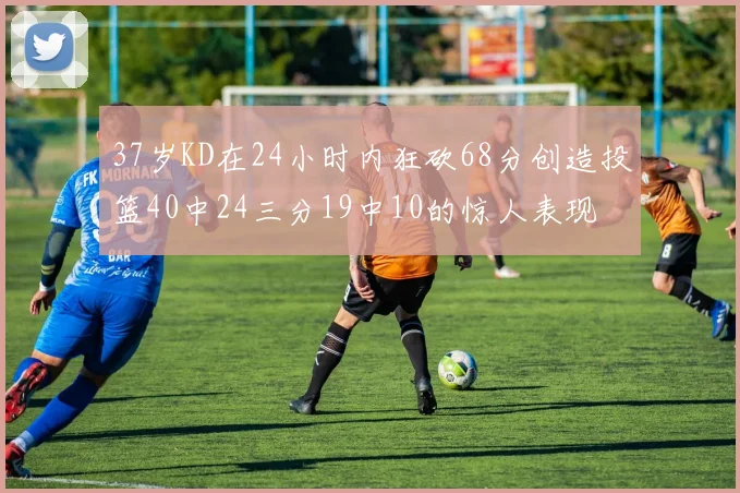 37岁KD在24小时内狂砍68分创造投篮40中24三分19中10的惊人表现