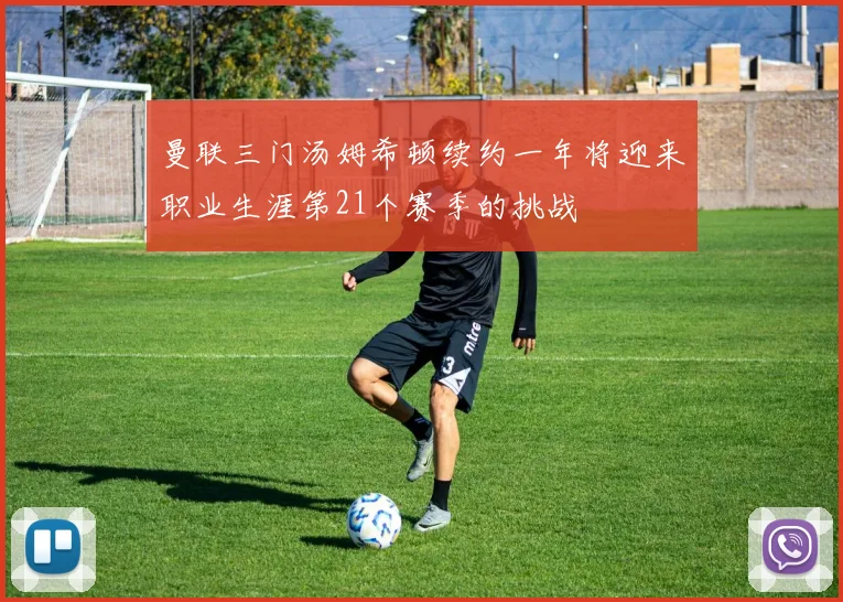 曼联三门汤姆希顿续约一年将迎来职业生涯第21个赛季的挑战