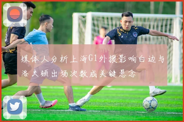 媒体人分析上海G1外援影响白边与洛夫顿出场次数成关键悬念