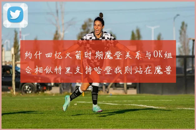 约什回忆火箭时期魔登关系与OK组合相似特里支持哈登我则站在魔兽一边