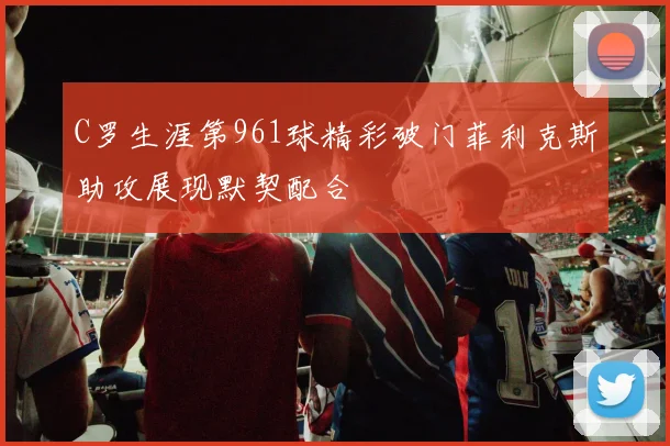 C罗生涯第961球精彩破门菲利克斯助攻展现默契配合