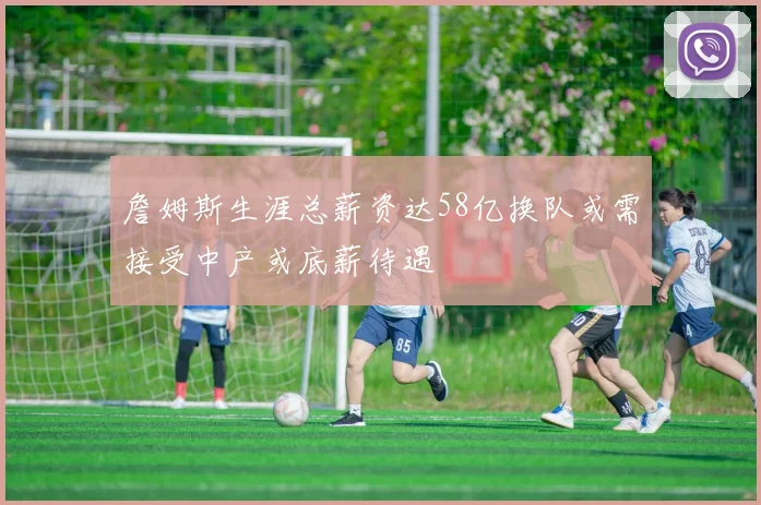 詹姆斯生涯总薪资达58亿换队或需接受中产或底薪待遇
