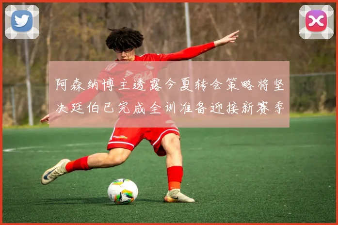 阿森纳博主透露今夏转会策略将坚决廷伯已完成全训准备迎接新赛季
