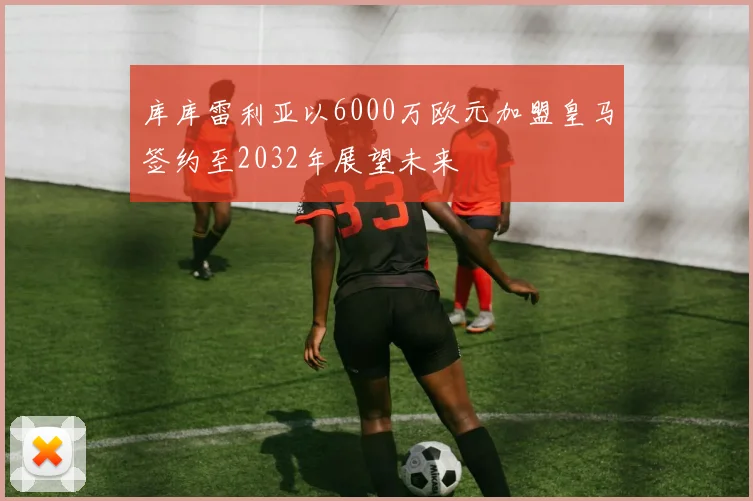 库库雷利亚以6000万欧元加盟皇马签约至2032年展望未来