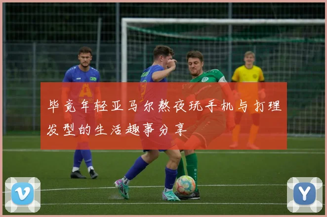 毕竟年轻亚马尔熬夜玩手机与打理发型的生活趣事分享