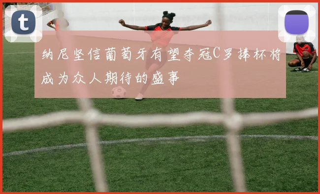 纳尼坚信葡萄牙有望夺冠C罗捧杯将成为众人期待的盛事