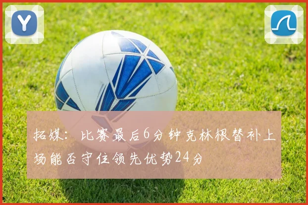 拓媒：比赛最后6分钟克林根替补上场能否守住领先优势24分