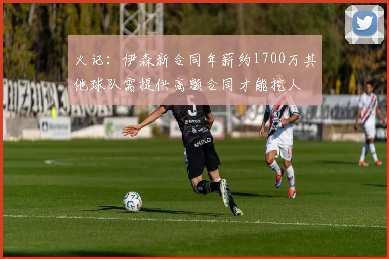 火记：伊森新合同年薪约1700万其他球队需提供高额合同才能挖人