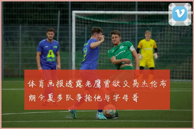 体育画报透露老鹰曾欲交易杰伦布朗今夏多队争抢他与字母哥