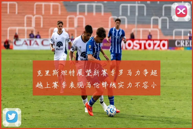 克里斯坦特展望新赛季罗马力争超越上赛季表现马伦锋线实力不容小觑