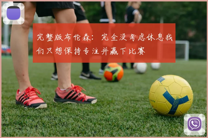 完整版布伦森：完全没考虑休息我们只想保持专注并赢下比赛