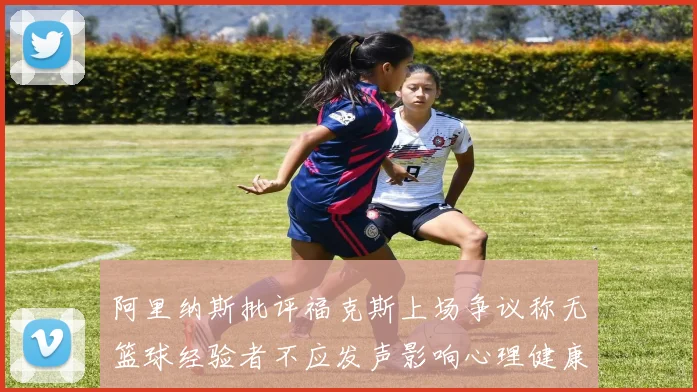 阿里纳斯批评福克斯上场争议称无篮球经验者不应发声影响心理健康
