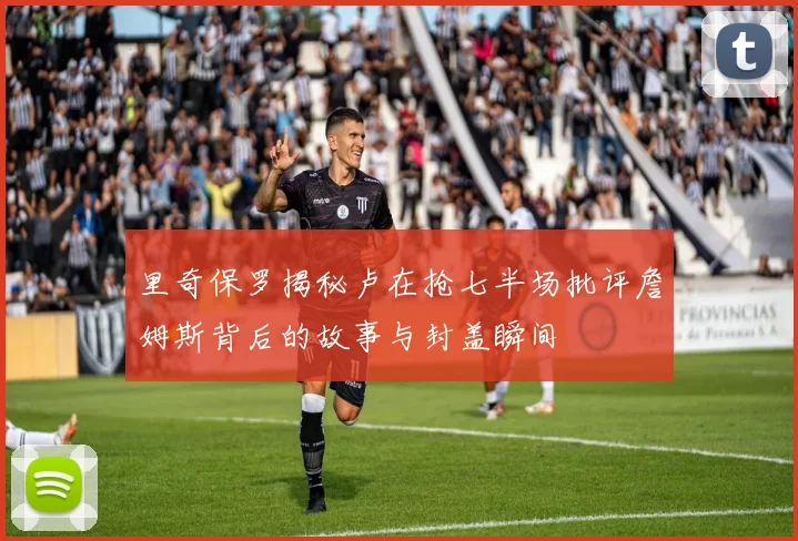 里奇保罗揭秘卢在抢七半场批评詹姆斯背后的故事与封盖瞬间