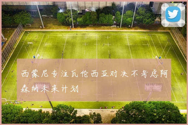 西蒙尼专注瓦伦西亚对决不考虑阿森纳未来计划
