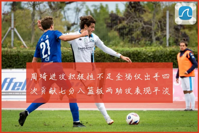 周琦进攻积极性不足全场仅出手四次贡献七分八篮板两助攻表现平淡