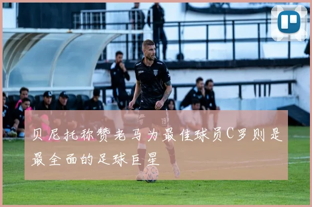 贝尼托称赞老马为最佳球员C罗则是最全面的足球巨星