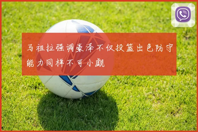 马祖拉强调豪泽不仅投篮出色防守能力同样不可小觑